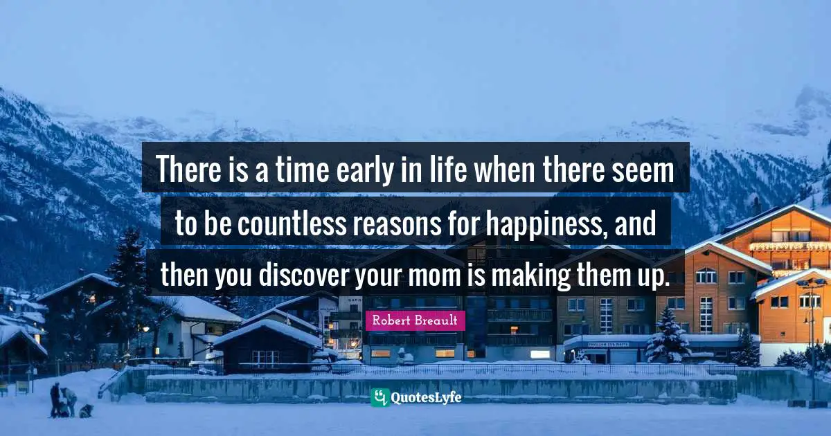 There is a time early in life when there seem to be countless reasons for happiness, and then you discover your mom is making them up.