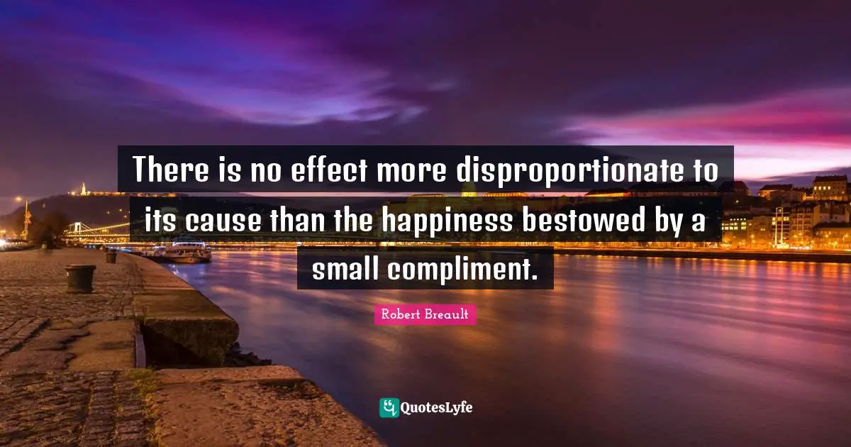 There is no effect more disproportionate to its cause than the happiness bestowed by a small compliment.
