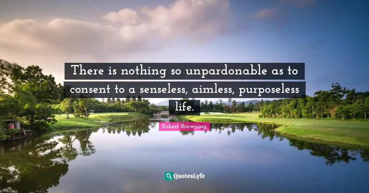 There is nothing so unpardonable as to consent to a senseless, aimless, purposeless life.