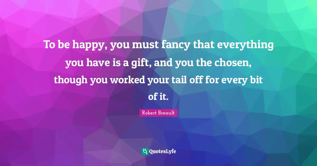 To be happy, you must fancy that everything you have is a gift, and you the chosen, though you worked your tail off for every bit of it.
