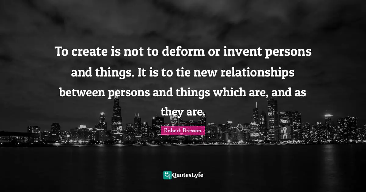 To create is not to deform or invent persons and things. It is to tie new relationships between persons and things which are, and as they are.