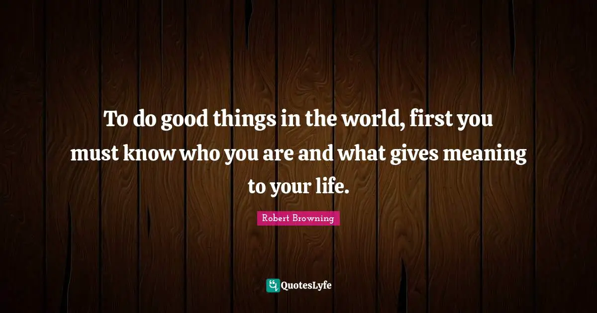 To do good things in the world, first you must know who you are and what gives meaning to your life.