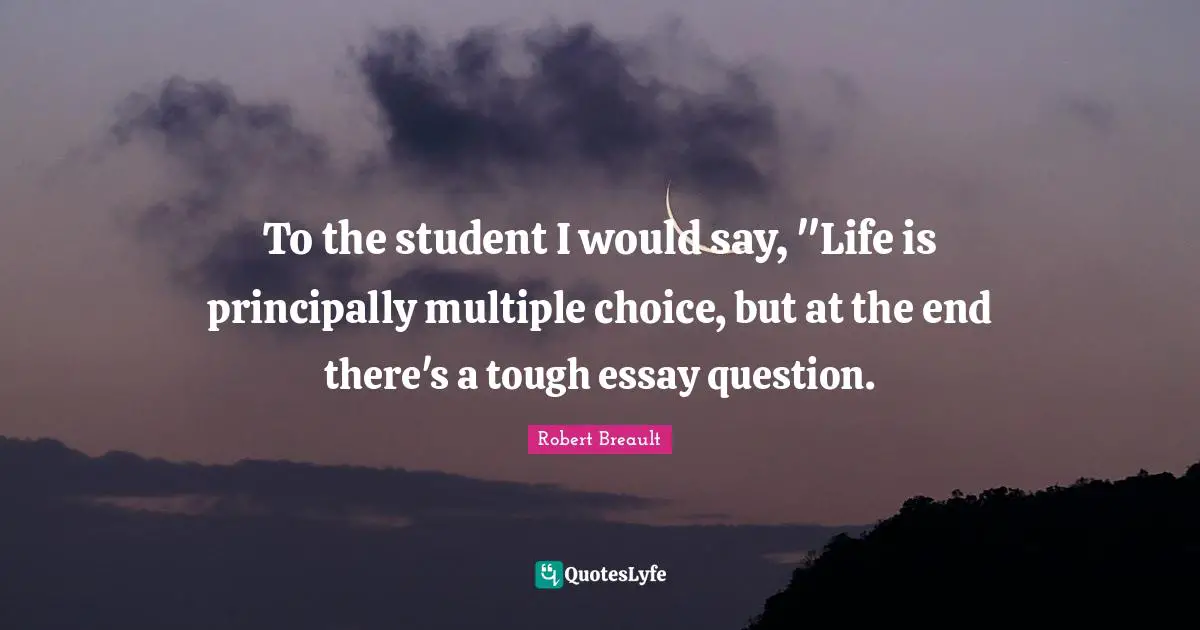 To the student I would say, "Life is principally multiple choice, but at the end there's a tough essay question.
