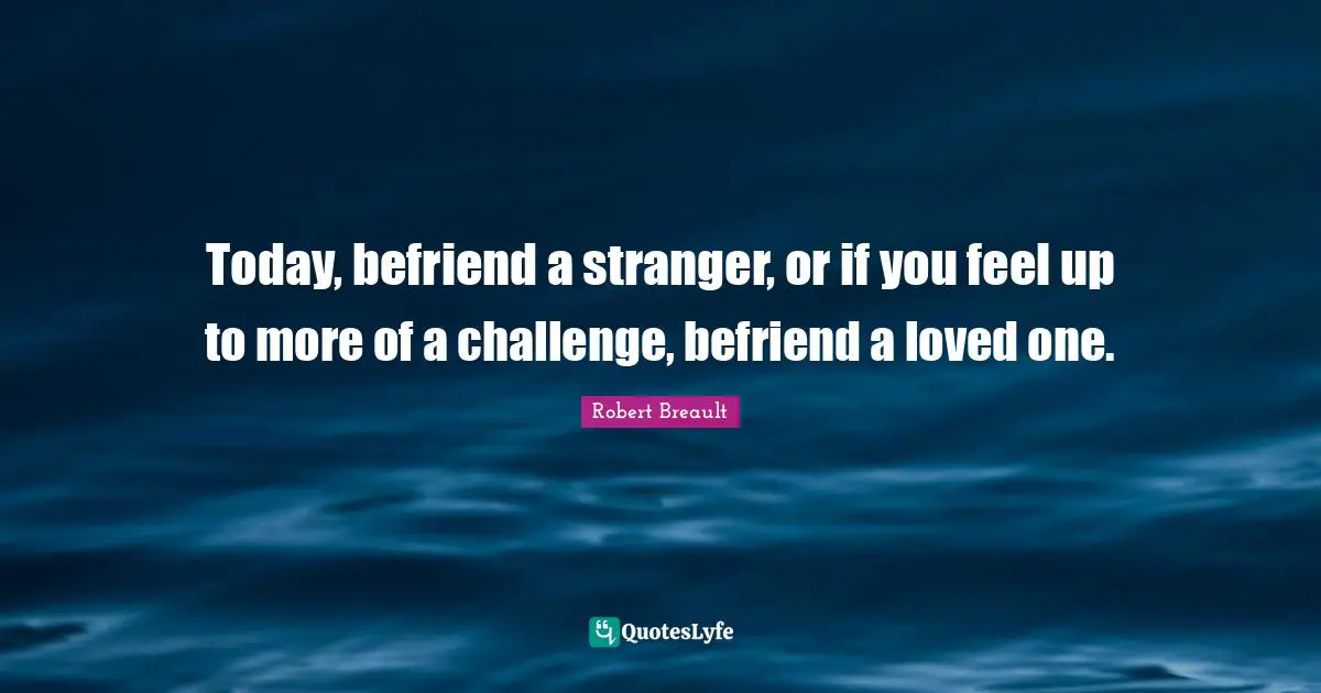 Today, befriend a stranger, or if you feel up to more of a challenge, befriend a loved one.