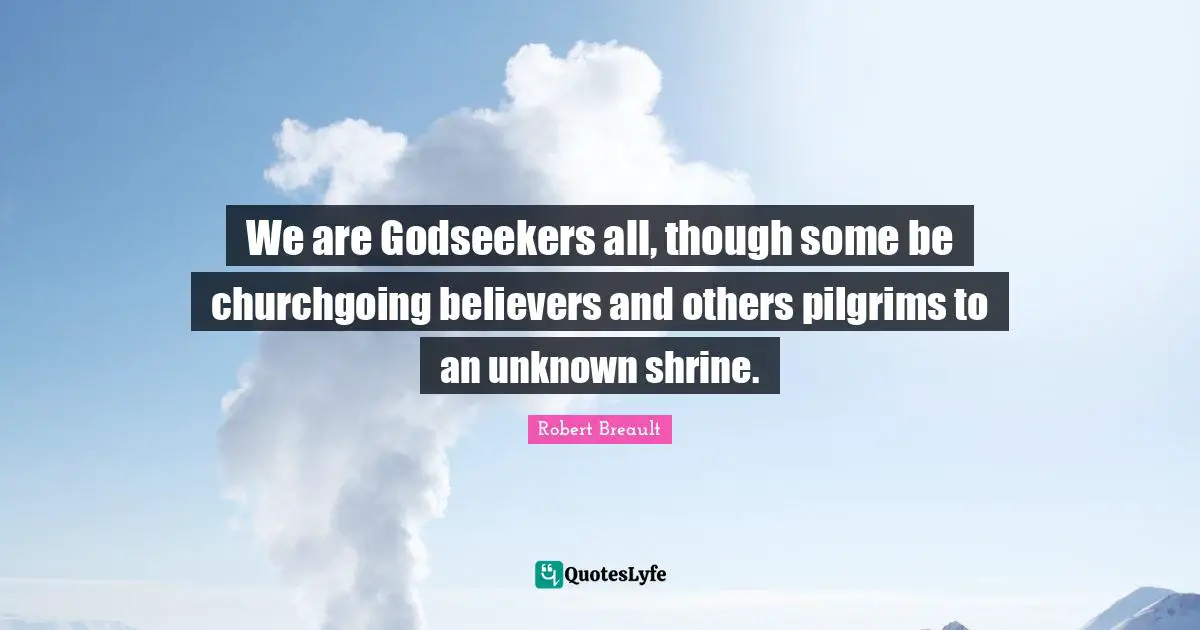 We are Godseekers all, though some be churchgoing believers and others pilgrims to an unknown shrine.