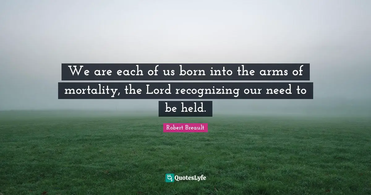 We are each of us born into the arms of mortality, the Lord recognizing our need to be held.