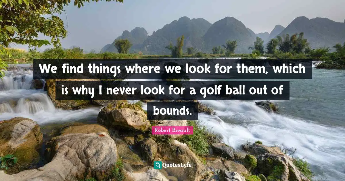 We find things where we look for them, which is why I never look for a golf ball out of bounds.