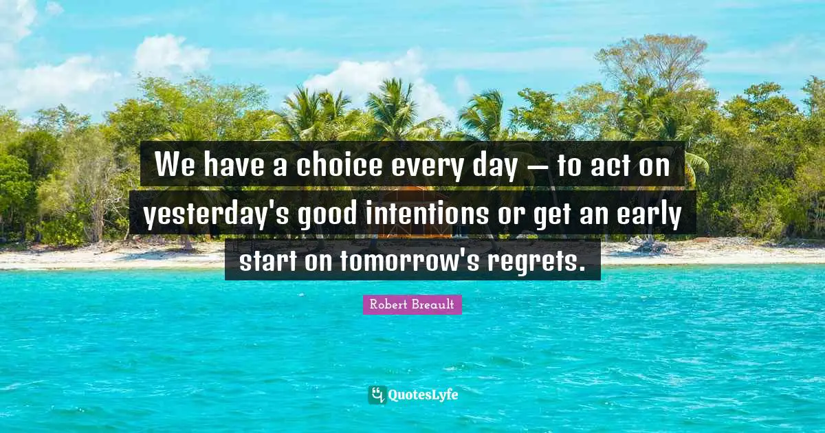 We have a choice every day — to act on yesterday's good intentions or get an early start on tomorrow's regrets.