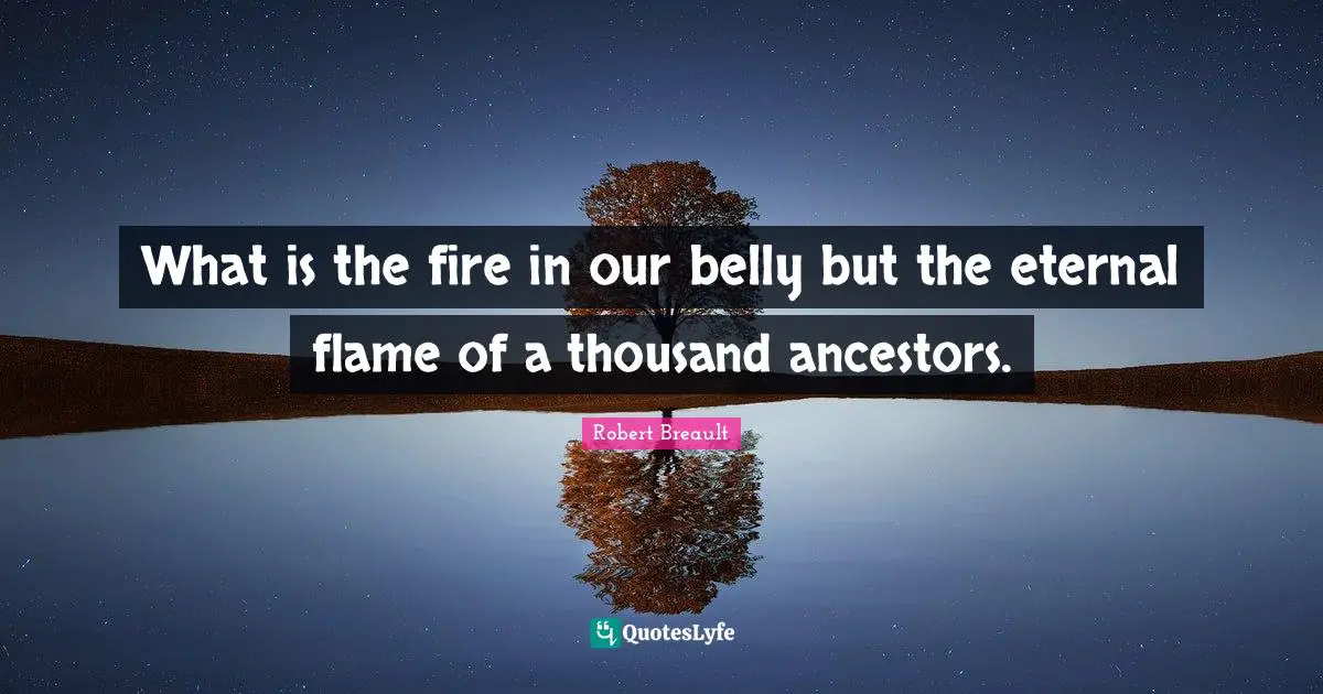 What is the fire in our belly but the eternal flame of a thousand ancestors.