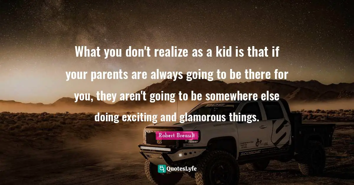 What you don't realize as a kid is that if your parents are always going to be there for you, they aren't going to be somewhere else doing exciting and glamorous things.