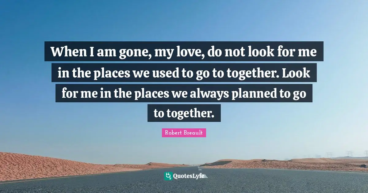 When I am gone, my love, do not look for me in the places we used to go to together. Look for me in the places we always planned to go to together.