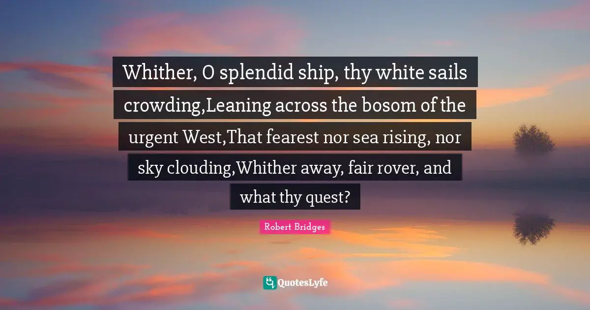 Robert Bridges Quotes: Whither, O splendid ship, thy white sails crowding,Leaning across the bosom of the urgent West,That fearest nor sea rising, nor sky clouding,Whither away, fair rover, and what thy quest?