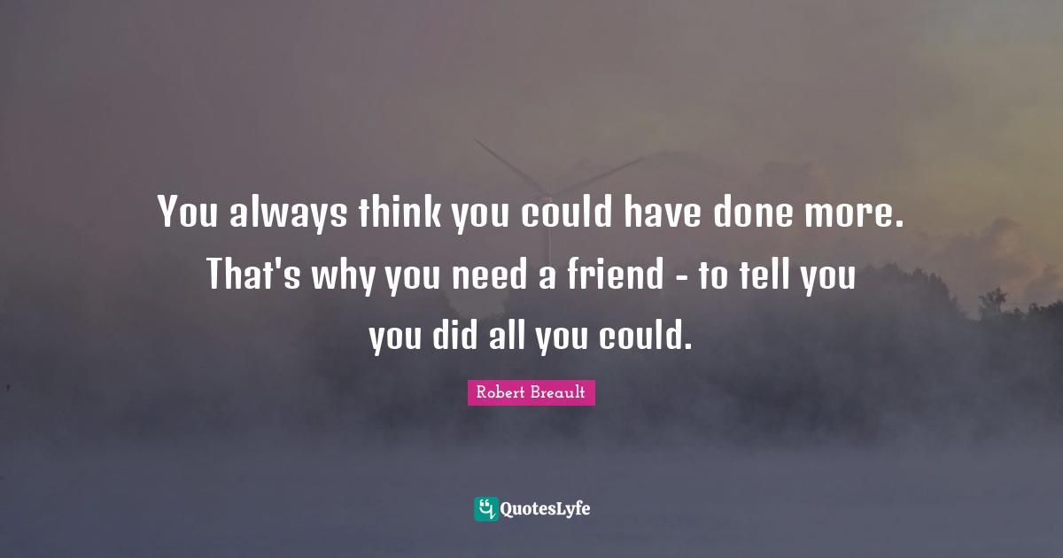 You always think you could have done more. That's why you need a friend - to tell you you did all you could.
