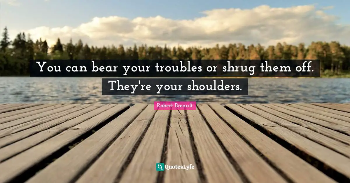 You can bear your troubles or shrug them off. They're your shoulders.