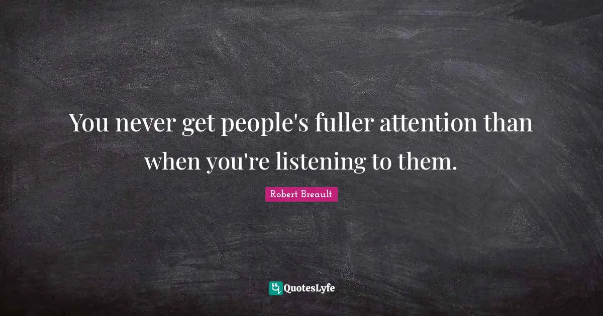 You never get people's fuller attention than when you're listening to them.