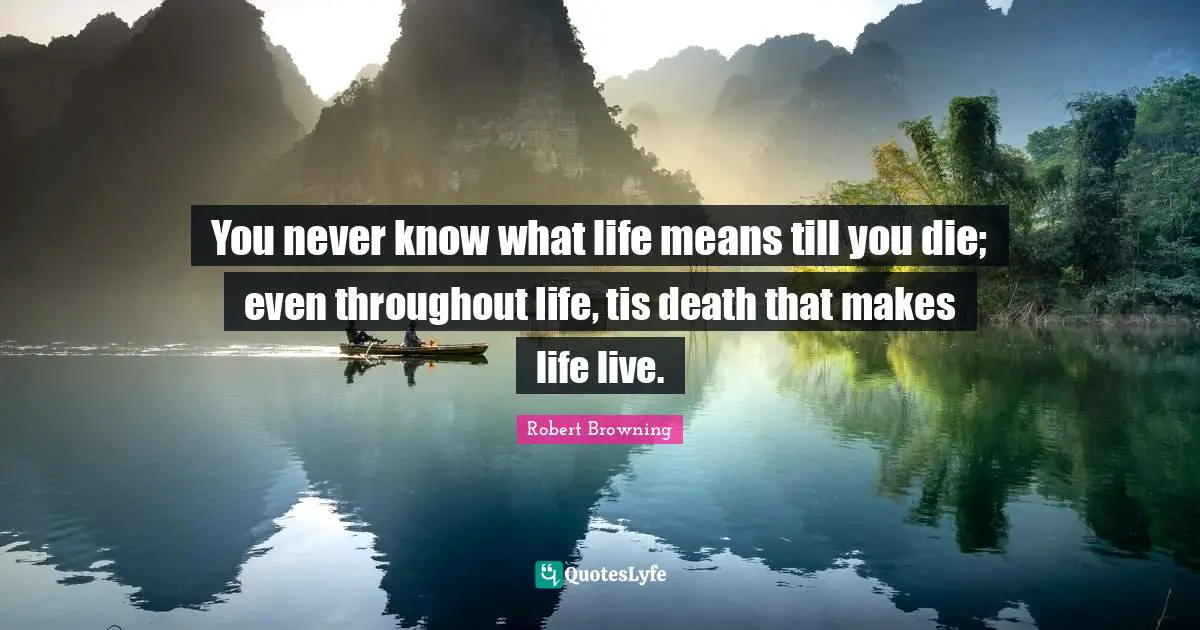 You never know what life means till you die; even throughout life, tis death that makes life live.