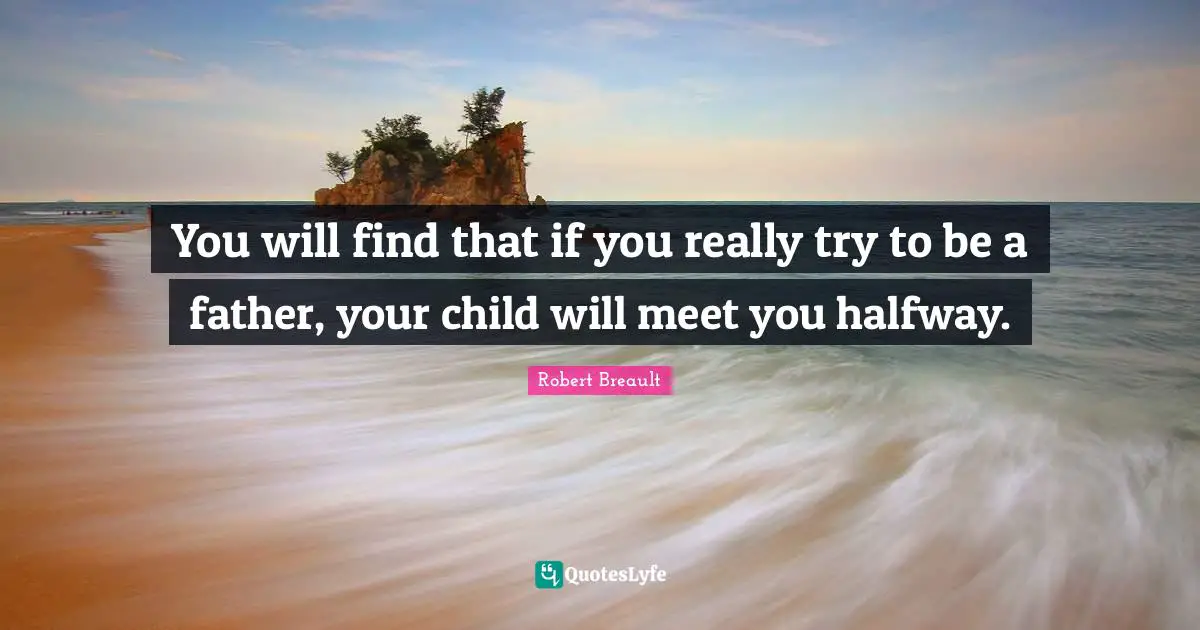 You will find that if you really try to be a father, your child will meet you halfway.