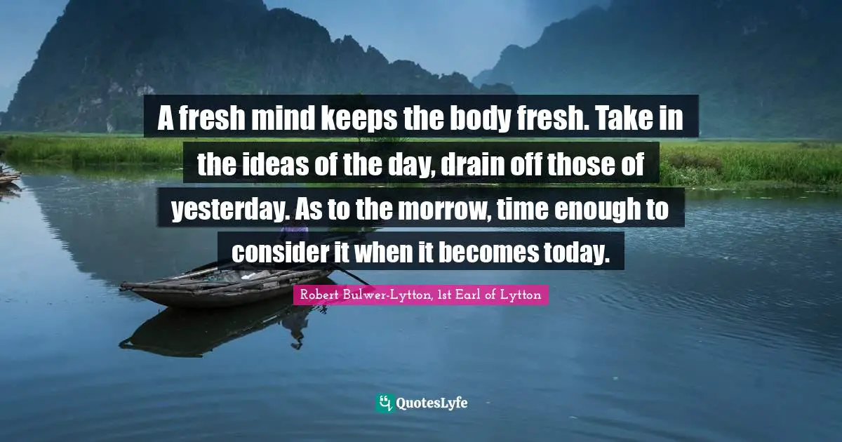 A fresh mind keeps the body fresh. Take in the ideas of the day, drain off those of yesterday. As to the morrow, time enough to consider it when it becomes today.