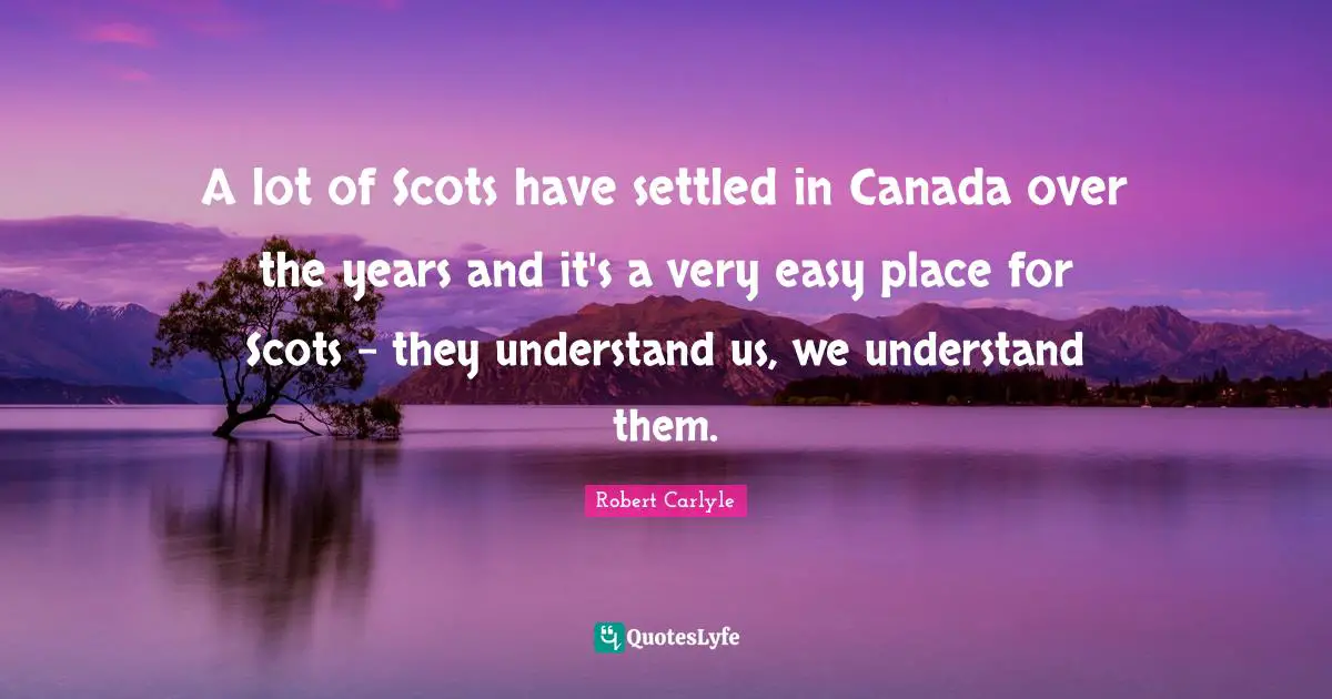 A lot of Scots have settled in Canada over the years and it's a very easy place for Scots - they understand us, we understand them.