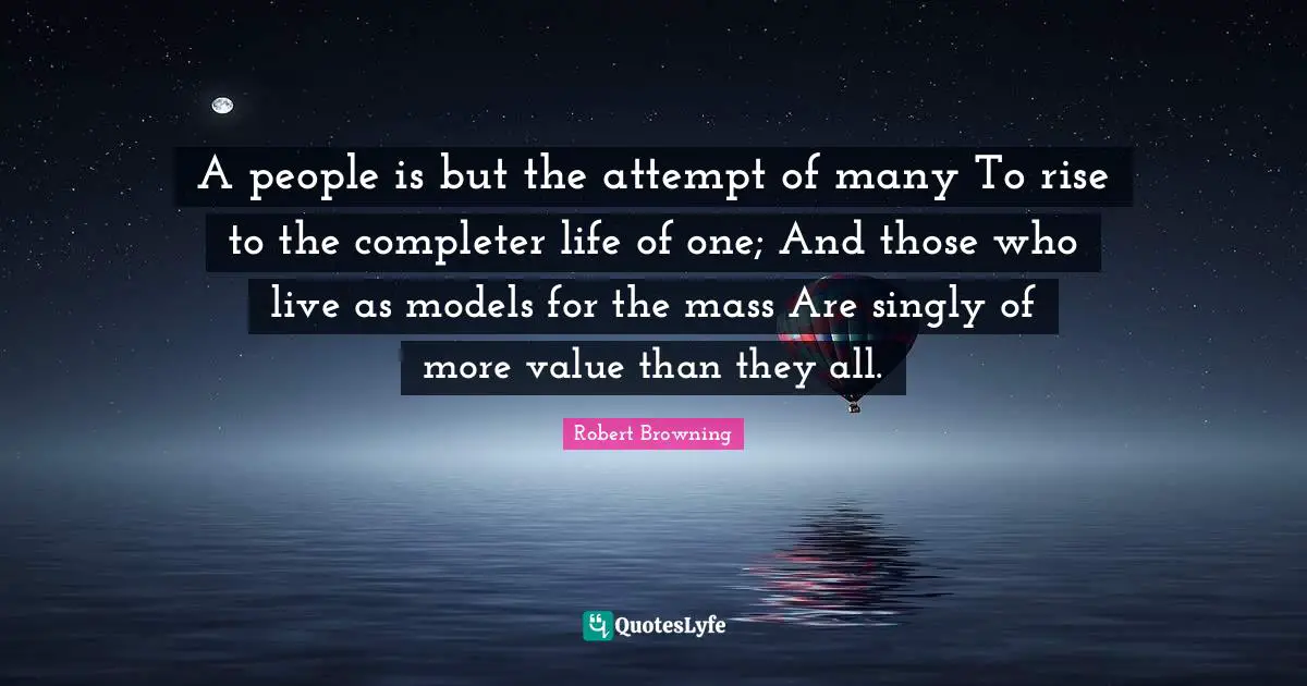 A people is but the attempt of many To rise to the completer life of one; And those who live as models for the mass Are singly of more value than they all.