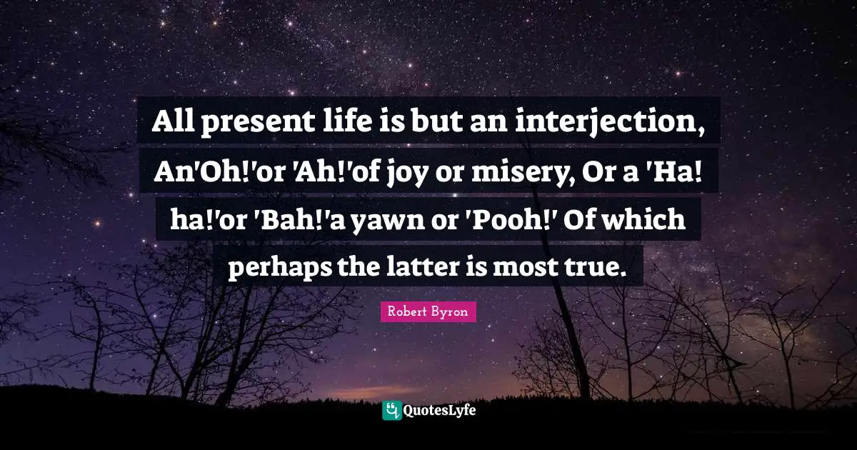 All present life is but an interjection, An'Oh!'or 'Ah!'of joy or misery, Or a 'Ha! ha!'or 'Bah!'a yawn or 'Pooh!' Of which perhaps the latter is most true.