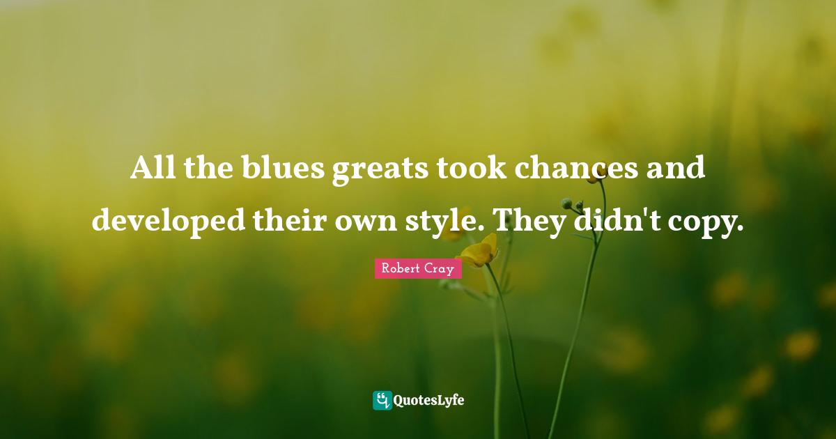 All the blues greats took chances and developed their own style. They didn't copy.