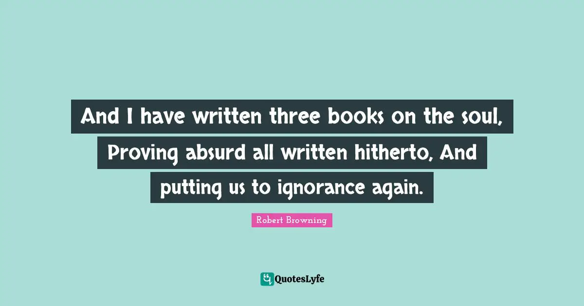 And I have written three books on the soul, Proving absurd all written hitherto, And putting us to ignorance again.