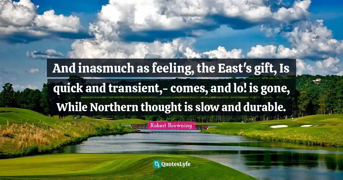 And inasmuch as feeling, the East's gift, Is quick and transient,- comes, and lo! is gone, While Northern thought is slow and durable.