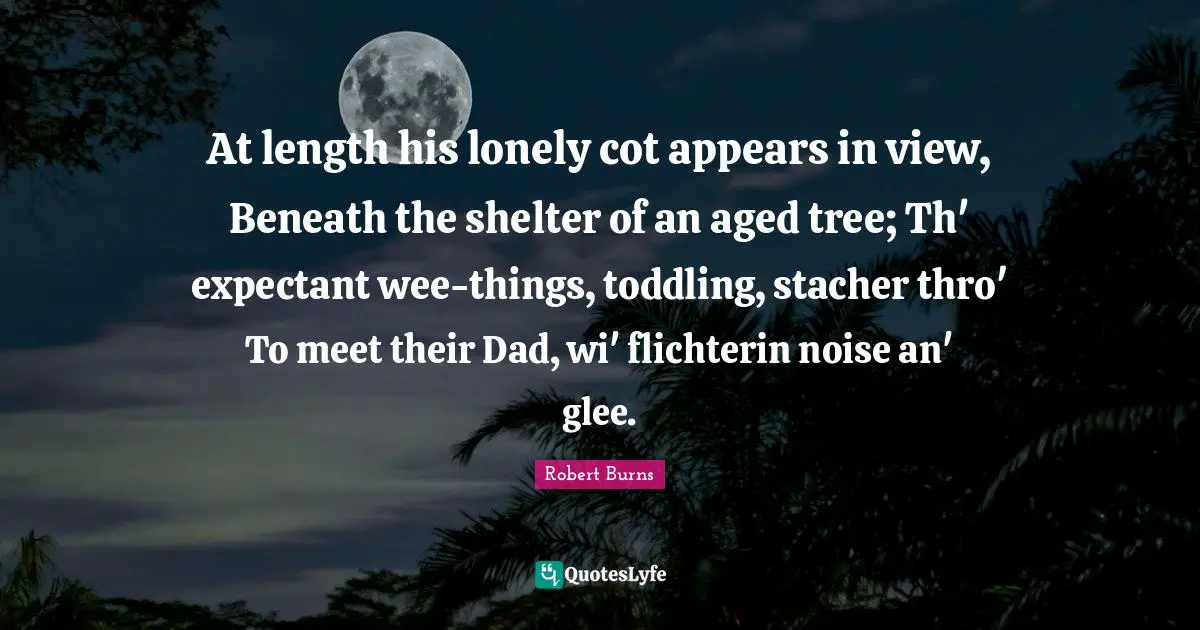Glee Quotes: "At length his lonely cot appears in view, Beneath the shelter of an aged tree; Th' expectant wee-things, toddling, stacher thro' To meet their Dad, wi' flichterin noise an' glee."