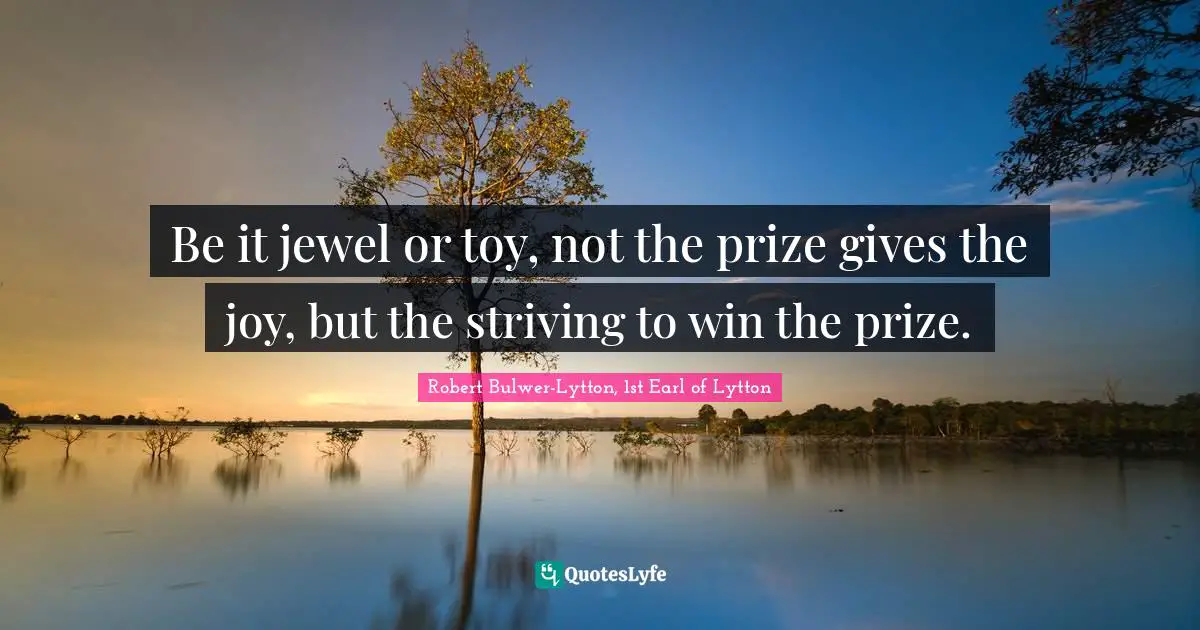 Be it jewel or toy, not the prize gives the joy, but the striving to win the prize.