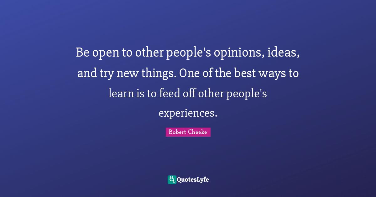 Be open to other people's opinions, ideas, and try new things. One of the best ways to learn is to feed off other people's experiences.
