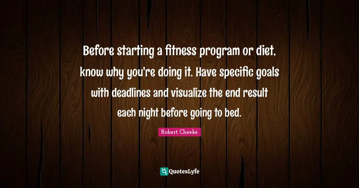 Before starting a fitness program or diet, know why you're doing it. Have specific goals with deadlines and visualize the end result each night before going to bed.