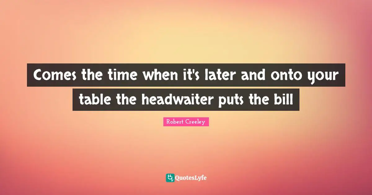 Comes the time when it's later and onto your table the headwaiter puts the bill