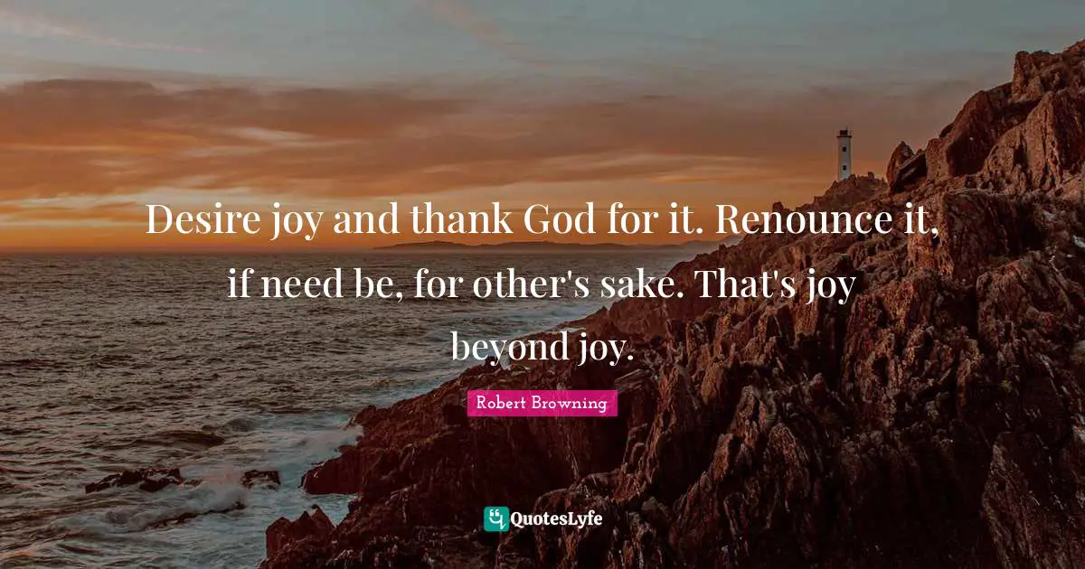 Desire joy and thank God for it. Renounce it, if need be, for other's sake. That's joy beyond joy.