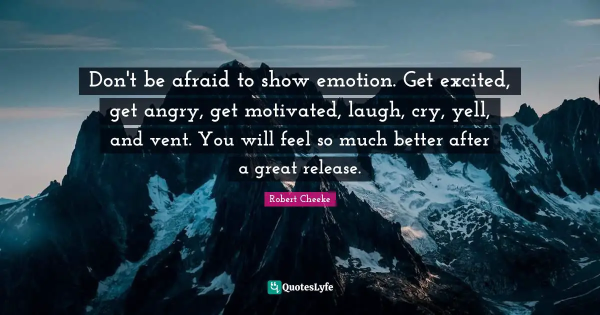 Don't be afraid to show emotion. Get excited, get angry, get motivated, laugh, cry, yell, and vent. You will feel so much better after a great release.
