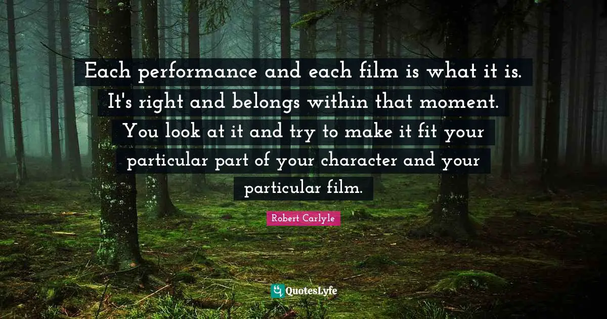 Each performance and each film is what it is. It's right and belongs within that moment. You look at it and try to make it fit your particular part of your character and your particular film.