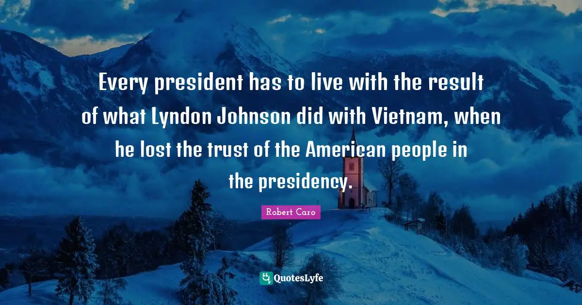 Every president has to live with the result of what Lyndon Johnson did with Vietnam, when he lost the trust of the American people in the presidency.