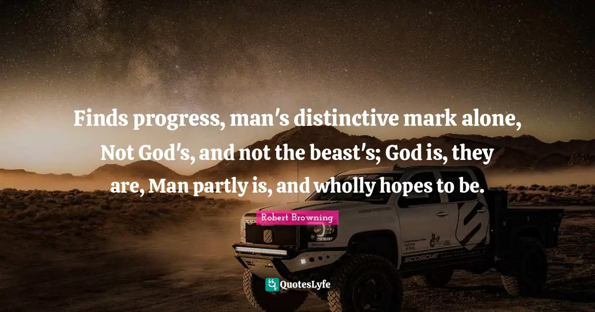 Finds progress, man's distinctive mark alone, Not God's, and not the beast's; God is, they are, Man partly is, and wholly hopes to be.