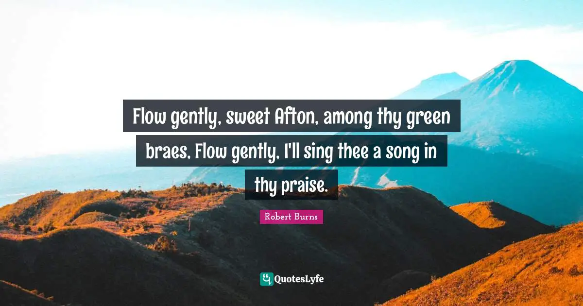 Flow gently, sweet Afton, among thy green braes, Flow gently, I'll sing thee a song in thy praise.