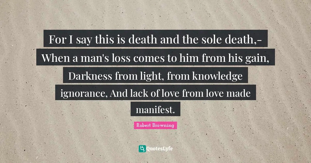 For I say this is death and the sole death,- When a man's loss comes to him from his gain, Darkness from light, from knowledge ignorance, And lack of love from love made manifest.