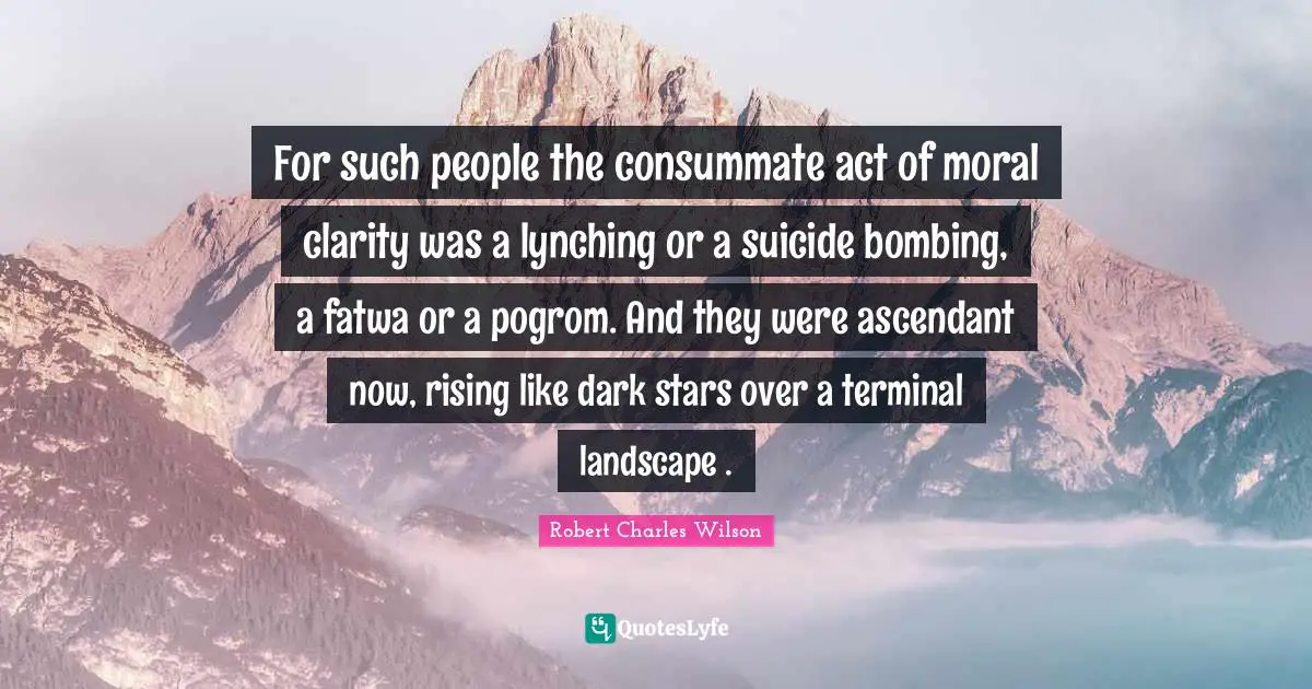 For such people the consummate act of moral clarity was a lynching or a suicide bombing, a fatwa or a pogrom. And they were ascendant now, rising like dark stars over a terminal landscape .