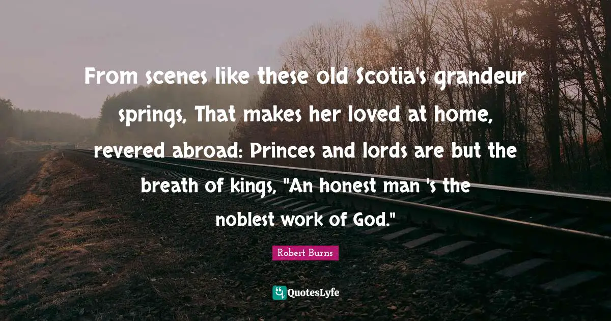 Robert Burns Quotes: "From scenes like these old Scotia's grandeur springs, That makes her loved at home, revered abroad: Princes and lords are but the breath of kings, "An honest man 's the noblest work of God.""