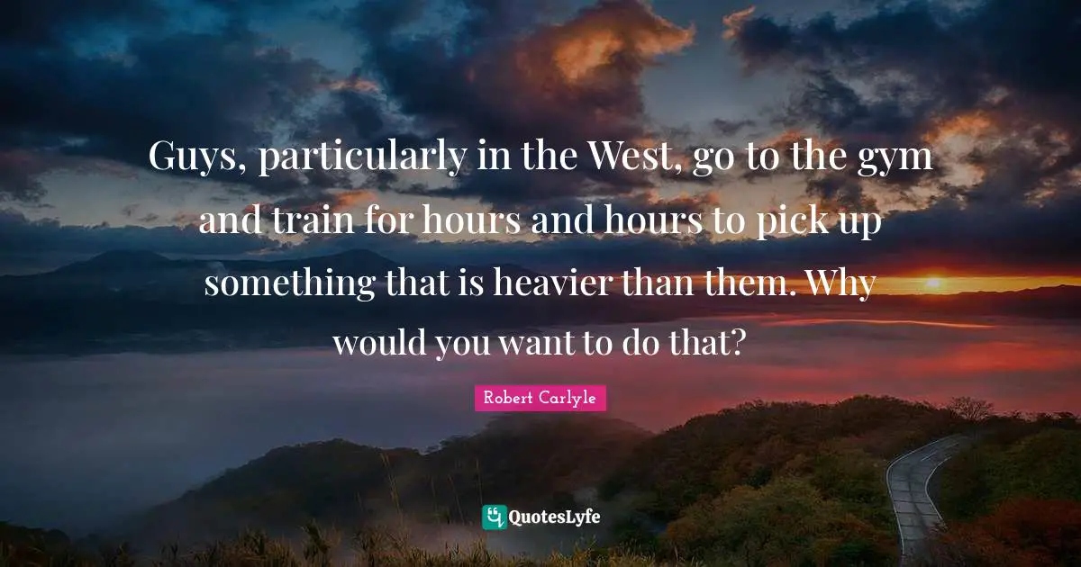 Guys, particularly in the West, go to the gym and train for hours and hours to pick up something that is heavier than them. Why would you want to do that?