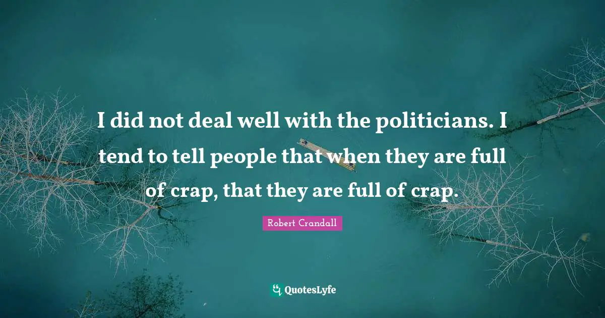 I did not deal well with the politicians. I tend to tell people that when they are full of crap, that they are full of crap.