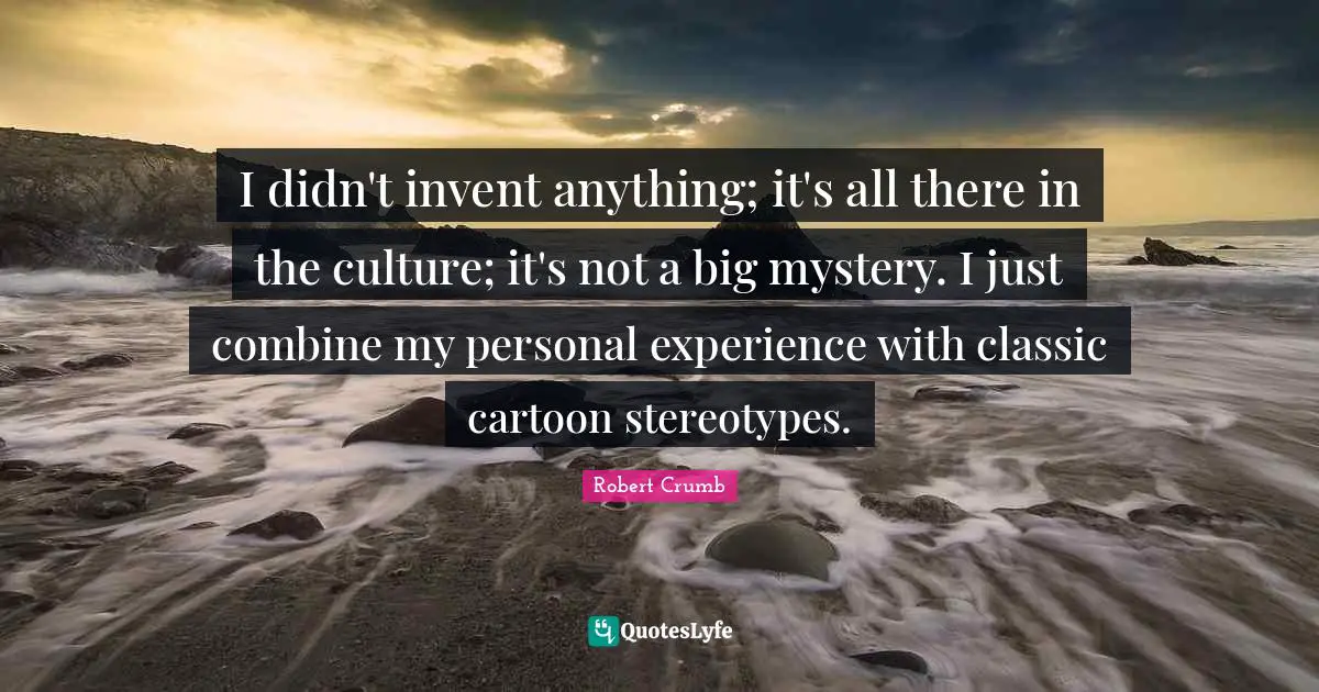 Robert Crumb Quotes: "I didn't invent anything; it's all there in the culture; it's not a big mystery. I just combine my personal experience with classic cartoon stereotypes."