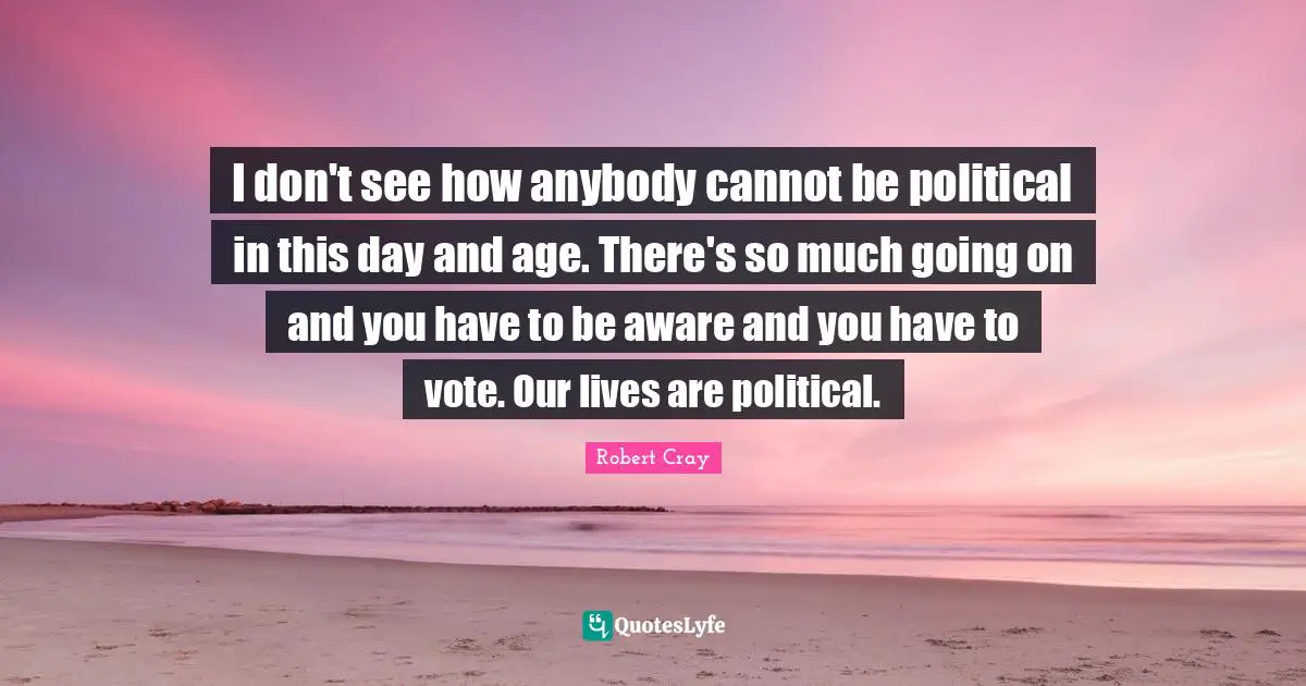 I don't see how anybody cannot be political in this day and age. There's so much going on and you have to be aware and you have to vote. Our lives are political.