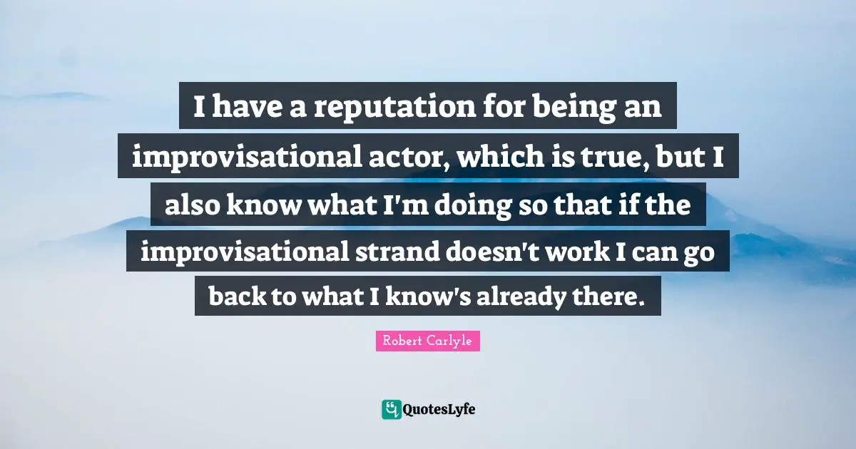 I have a reputation for being an improvisational actor, which is true, but I also know what I'm doing so that if the improvisational strand doesn't work I can go back to what I know's already there.