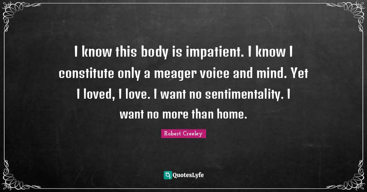 I know this body is impatient. I know I constitute only a meager voice and mind. Yet I loved, I love. I want no sentimentality. I want no more than home.
