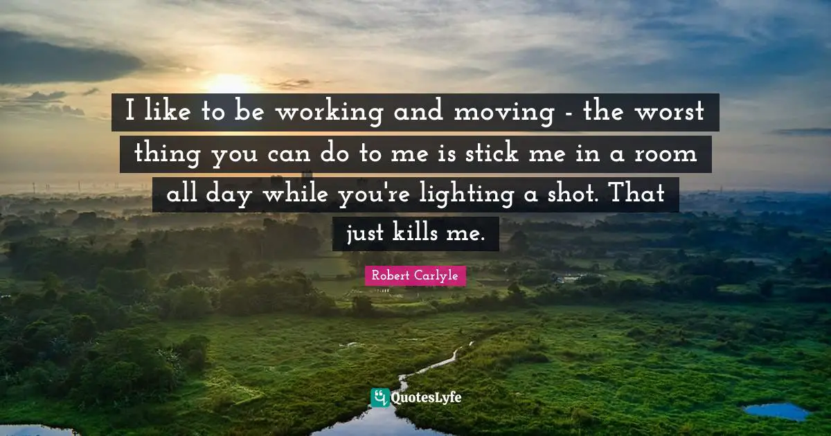I like to be working and moving - the worst thing you can do to me is stick me in a room all day while you're lighting a shot. That just kills me.