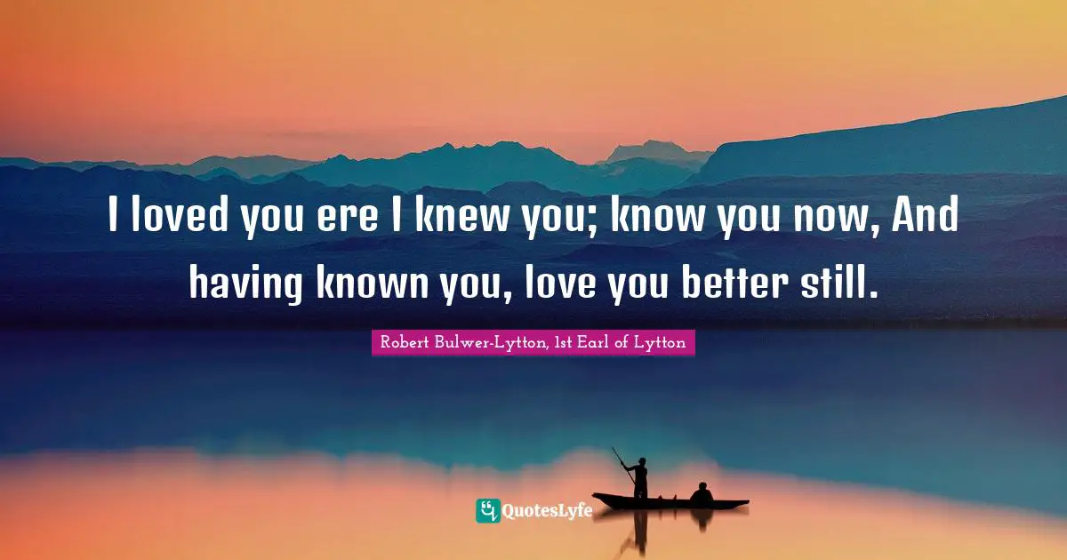 I loved you ere I knew you; know you now, And having known you, love you better still.